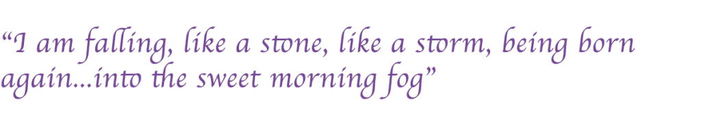 “I am falling, like a stone, like a storm, being born again...into the sweet morning fog”